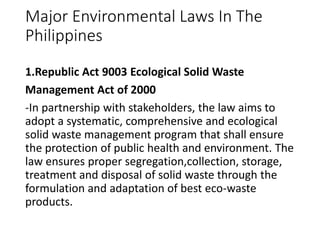 Major Environmental Laws In The
Philippines
1.Republic Act 9003 Ecological Solid Waste
Management Act of 2000
-In partnership with stakeholders, the law aims to
adopt a systematic, comprehensive and ecological
solid waste management program that shall ensure
the protection of public health and environment. The
law ensures proper segregation,collection, storage,
treatment and disposal of solid waste through the
formulation and adaptation of best eco-waste
products.
 