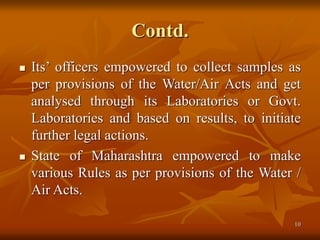 10
Contd.
 Its’ officers empowered to collect samples as
per provisions of the Water/Air Acts and get
analysed through its Laboratories or Govt.
Laboratories and based on results, to initiate
further legal actions.
 State of Maharashtra empowered to make
various Rules as per provisions of the Water /
Air Acts.
 