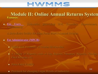100
Module II: Online Annual Returns System
Features:
 For Users [Industries generating HW, Recyclers, Reprocessors,
Auctioneers]:
A Data-Entry facility for filing Form 4/12/13 Annual Returns.
 For Administrator [MPCB]:
 Quick-view Summary of returns filed on-line.
 A variety of Reports, such as Log Reports, Summary Reports, Viewing
Filed Returns, etc.
 Data-Entry Facility
 Provision for changing Login Details of Industries
 
