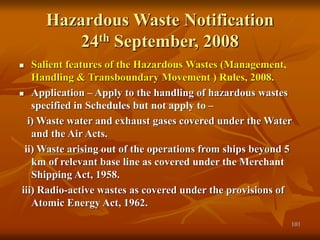 101
Hazardous Waste Notification
24th September, 2008
 Salient features of the Hazardous Wastes (Management,
Handling & Transboundary Movement ) Rules, 2008.
 Application – Apply to the handling of hazardous wastes
specified in Schedules but not apply to –
i) Waste water and exhaust gases covered under the Water
and the Air Acts.
ii) Waste arising out of the operations from ships beyond 5
km of relevant base line as covered under the Merchant
Shipping Act, 1958.
iii) Radio-active wastes as covered under the provisions of
Atomic Energy Act, 1962.
 