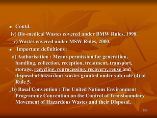 102
 Contd.
iv) Bio-medical Wastes covered under BMW Rules, 1998.
v) Wastes covered under MSW Rules, 2000.
 Important definitions :
a) Authorisation : Means permission for generation,
handling, collection, reception, treatment, transport,
storage, recycling, reprocessing, recovery, reuse and
disposal of hazardous wastes granted under sub-rule (4) of
Rule 5.
b) Basal Convention : The United Nations Environment
Programme Convention on the Control of Transboundary
Movement of Hazardous Wastes and their Disposal.
 