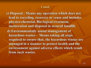 103
Contd.
c) Disposal : Means any operation which does not
lead to recycling, recovery or reuse and includes
physico-chemcial, Bio-logical treatment,
incineration and disposal in secured landfill.
d) Environmentally sound management of
hazardous wastes - Means taking all steps
required to ensure that, the hazardous wastes are
managed in a manner to protect health and the
environment against adverse effects which result
from such wastes.
 