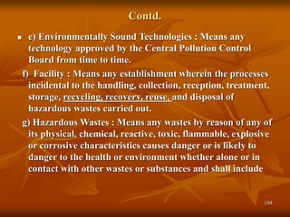 104
Contd.
 e) Environmentally Sound Technologies : Means any
technology approved by the Central Pollution Control
Board from time to time.
f) Facility : Means any establishment wherein the processes
incidental to the handling, collection, reception, treatment,
storage, recycling, recovery, reuse, and disposal of
hazardous wastes carried out.
g) Hazardous Wastes : Means any wastes by reason of any of
its physical, chemical, reactive, toxic, flammable, explosive
or corrosive characteristics causes danger or is likely to
danger to the health or environment whether alone or in
contact with other wastes or substances and shall include
 