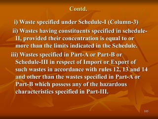 105
Contd.
i) Waste specified under Schedule-I (Column-3)
ii) Wastes having constituents specified in schedule-
II, provided their concentration is equal to or
more than the limits indicated in the Schedule.
iii) Wastes specified in Part-A or Part-B or
Schedule-III in respect of Import or Export of
such wastes in accordance with rules 12, 13 and 14
and other than the wastes specified in Part-A or
Part-B which possess any of the hazardous
characteristics specified in Part-III.
 