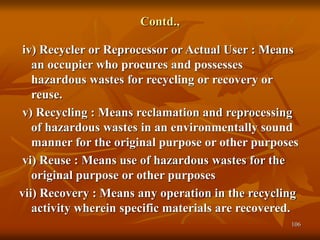 106
Contd.,
iv) Recycler or Reprocessor or Actual User : Means
an occupier who procures and possesses
hazardous wastes for recycling or recovery or
reuse.
v) Recycling : Means reclamation and reprocessing
of hazardous wastes in an environmentally sound
manner for the original purpose or other purposes
vi) Reuse : Means use of hazardous wastes for the
original purpose or other purposes
vii) Recovery : Means any operation in the recycling
activity wherein specific materials are recovered.
 