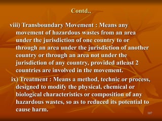 107
Contd.,
viii) Transboundary Movement : Means any
movement of hazardous wastes from an area
under the jurisdiction of one country to or
through an area under the jurisdiction of another
country or through an area not under the
jurisdiction of any country, provided atleast 2
countries are involved in the movement.
ix) Treatment : Means a method, technic or process,
designed to modify the physical, chemical or
biological characteristics or composition of any
hazardous wastes, so as to reduced its potential to
cause harm.
 