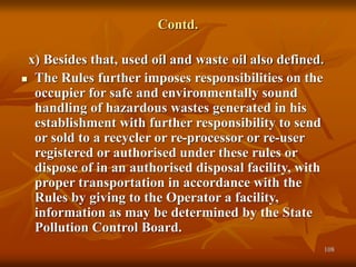 108
Contd.
x) Besides that, used oil and waste oil also defined.
 The Rules further imposes responsibilities on the
occupier for safe and environmentally sound
handling of hazardous wastes generated in his
establishment with further responsibility to send
or sold to a recycler or re-processor or re-user
registered or authorised under these rules or
dispose of in an authorised disposal facility, with
proper transportation in accordance with the
Rules by giving to the Operator a facility,
information as may be determined by the State
Pollution Control Board.
 