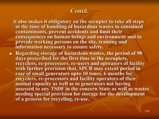 109
Contd.
it also makes it obligatory on the occupier to take all steps
at the time of handling of hazardous wastes to contained
contaminants, prevent accidents and limit their
consequences on human beings and environment and to
provide working persons on the site, training and
information necessary to ensure safety.
 Regarding storage of hazardous wastes, the period of 90
days prescribed for the first time to the occupiers,
recyclers, re-processors, re-users and operators of facility
with further provision that, SPCB may extent period in
case of small generators upto 10 tones, 6 months for
recyclers, re-processors and facility operators of their
annual capacity as well as to generators not having
assessed to any TSDF in the concern State as well as wastes
needing special provision for storage for the development
of a process for recycling, re-use.
 