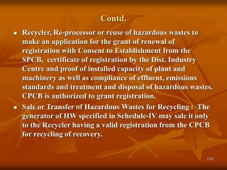 110
Contd.
 Recycler, Re-processor or reuse of hazardous wastes to
make an application for the grant of renewal of
registration with Consent to Establishment from the
SPCB, certificate of registration by the Dist. Industry
Centre and proof of installed capacity of plant and
machinery as well as compliance of effluent, emissions
standards and treatment and disposal of hazardous wastes.
CPCB is authorized to grant registration.
 Sale or Transfer of Hazardous Wastes for Recycling : The
generator of HW specified in Schedule-IV may sale it only
to the Recycler having a valid registration from the CPCB
for recycling of recovery.
 