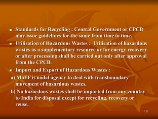 111
 Standards for Recycling : Central Government or CPCB
may issue guidelines for the same from time to time.
 Utilisation of Hazardous Wastes : Utilisation of hazardous
wastes as a supplementary resource or for energy recovery
or after processing shall be carried out only after approval
from the CPCB.
 Import and Export of Hazardous Wastes :
a) MoEF is nodal agency to deal with transboundary
movement of hazardous wastes.
b) No hazardous wastes shall be imported from any country
to India for disposal except for recycling, recovery or
reuse.
 