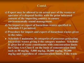 112
Contd.
c) Export may be allowed to an actual user of the wastes or
operator of a disposal facility with the prior informed
consent of the importing country to ensure
environmentally sound management.
d) No import or export of hazardous wastes specified in
Schedule-VI permitted.
e) Procedure for import and expert of hazardous wastes given
in the rules.
 Schedule-I maintains 36 categories of processes generating
hazardous wastes giving it the category number. Schedule-
II gives list of waste constituents with concentration limits
for Class-A to Class-E on the basis of concentration limit
such as 50 mg/kg, 5,000 mg/kg, 20,000 mg/kg, 50,000
mg/kg and regardless of concentration limits, if the waste
 