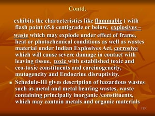 113
Contd.
exhibits the characteristics like flammable ( with
flash point 65.6 centigrade or below, explosives –
waste which may explode under effect of frame,
heat or photochemical conditions as well as wastes
material under Indian Explosives Act, corrosive
which will cause severe damage in contact with
leaving tissue, toxic with established toxic and
eco-toxic constituents and carcinogencity,
mutagencity and Endocrine disruptivity.
 Schedule-III gives description of hazardous wastes
such as metal and metal bearing wastes, waste
containing principally inorganic /constituents,
which may contain metals and organic materials
 