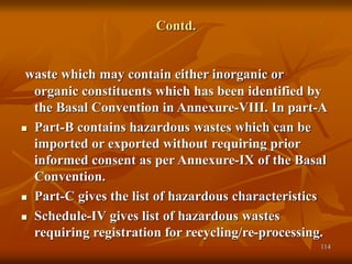 114
Contd.
waste which may contain either inorganic or
organic constituents which has been identified by
the Basal Convention in Annexure-VIII. In part-A
 Part-B contains hazardous wastes which can be
imported or exported without requiring prior
informed consent as per Annexure-IX of the Basal
Convention.
 Part-C gives the list of hazardous characteristics
 Schedule-IV gives list of hazardous wastes
requiring registration for recycling/re-processing.
 