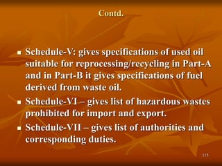 115
Contd.
 Schedule-V: gives specifications of used oil
suitable for reprocessing/recycling in Part-A
and in Part-B it gives specifications of fuel
derived from waste oil.
 Schedule-VI – gives list of hazardous wastes
prohibited for import and export.
 Schedule-VII – gives list of authorities and
corresponding duties.
 
