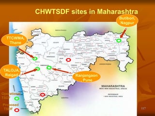 117
CHWTSDF sites in Maharashtra
Proposed
TSDF
Operational
TSDF
Butibori,
Nagpur
Ranjangaon
, Pune
TTCWMA,
Thane
TALOJA,
Raigad
 