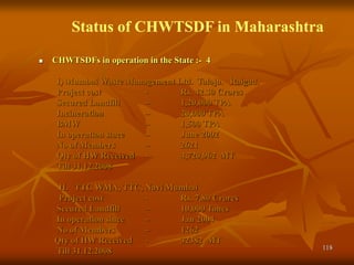 118
Status of CHWTSDF in Maharashtra
 CHWTSDFs in operation in the State :- 4
I) Mumbai Waste Management Ltd. Taloja. Raigad.
Project cost - Rs. 42.30 Crores
Secured Landfill – 1,20,000 TPA
Incineration – 20,000 TPA
BMW – 1,500 TPA
In operation since – June 2002
No of Members – 2621
Qty of HW Received - 4,720,962 MT
Till 31.12.2008
II. TTC WMA, TTC, Navi Mumbai
Project cost - Rs. 7.80 Crores
Secured Landfill – 10,000 Tones
In operation since – Jan 2004
No of Members – 1262
Qty of HW Received - 32382 MT
Till 31.12.2008
 