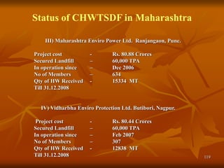 119
Status of CHWTSDF in Maharashtra
III) Maharashtra Enviro Power Ltd. Ranjangaon, Pune.
Project cost - Rs. 80.88 Crores
Secured Landfill – 60,000 TPA
In operation since – Dec 2006
No of Members – 634
Qty of HW Received - 15334 MT
Till 31.12.2008
IV) Vidharbha Enviro Protection Ltd. Butibori, Nagpur.
Project cost - Rs. 80.44 Crores
Secured Landfill – 60,000 TPA
In operation since – Feb 2007
No of Members – 307
Qty of HW Received - 12838 MT
Till 31.12.2008
 