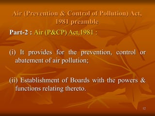12
Air (Prevention & Control of Pollution) Act,
1981 preamble
Part-2 : Air (P&CP) Act,1981 :
(i) It provides for the prevention, control or
abatement of air pollution;
(ii) Establishment of Boards with the powers &
functions relating thereto.
 
