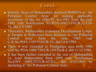 13
Contd.
 Initially, State of Maharashtra declared BMRDA as ‘Air
Pollution Control Area’ for making applicable
provisions of the Air (P&CP) Act,1981 from the year
1983 vide Notification No.POA-1082/119/CR.32/UD-
18, dtd.2/5/1983
 Thereafter, Maharashtra Industrial Development Corpn.
at Tarapur & Roha have been declared as ‘Air Pollution
Control Area’ from the year 1985 vide
G.R.No.POA.1185/518/CR-53, dtd.14/8/1985.
 Then, it was extended to Patalganga area from 1986
vide No.POA 1086/750/CR-169/Desk-I, dtd.11/11/1986.
 It has been further extended to the rest of Maharashtra
i.e. total Maharashtra from 1995 vide Notification
No.ENV 1093/237/CR-43/D.I., dtd. 6/11/1995 by
declaring it ‘Air Pollution Control Area’.
 