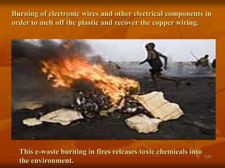 137
Burning of electronic wires and other electrical components in
order to melt off the plastic and recover the copper wiring.
This e-waste burning in fires releases toxic chemicals into
the environment.
 