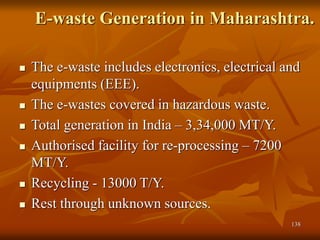 138
E-waste Generation in Maharashtra.
 The e-waste includes electronics, electrical and
equipments (EEE).
 The e-wastes covered in hazardous waste.
 Total generation in India – 3,34,000 MT/Y.
 Authorised facility for re-processing – 7200
MT/Y.
 Recycling - 13000 T/Y.
 Rest through unknown sources.
 
