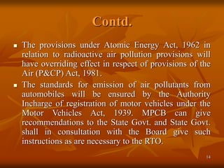 14
Contd.
 The provisions under Atomic Energy Act, 1962 in
relation to radioactive air pollution provisions will
have overriding effect in respect of provisions of the
Air (P&CP) Act, 1981.
 The standards for emission of air pollutants from
automobiles will be ensured by the Authority
Incharge of registration of motor vehicles under the
Motor Vehicles Act, 1939. MPCB can give
recommendations to the State Govt. and State Govt.
shall in consultation with the Board give such
instructions as are necessary to the RTO.
 