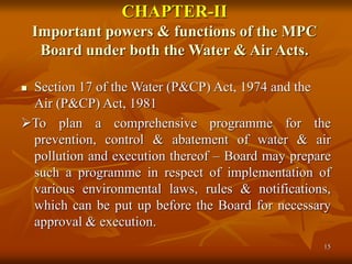 15
CHAPTER-II
Important powers & functions of the MPC
Board under both the Water & Air Acts.
 Section 17 of the Water (P&CP) Act, 1974 and the
Air (P&CP) Act, 1981
To plan a comprehensive programme for the
prevention, control & abatement of water & air
pollution and execution thereof – Board may prepare
such a programme in respect of implementation of
various environmental laws, rules & notifications,
which can be put up before the Board for necessary
approval & execution.
 
