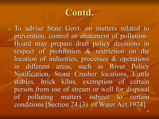 16
Contd.
 To advise State Govt. on matters related to
prevention, control or abatement of pollution–
Board may prepare draft policy decisions in
respect of prohibition & restriction on the
location of industries, processes & operations
in different areas, such as River Policy
Notification, Stone Crusher locations, Cattle
stables, brick kilns, exemption of certain
person from use of stream or well for disposal
of polluting matters subject to certain
conditions [Section 24 (3) of Water Act,1974].
 