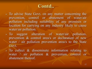 17
Contd..
 To advise State Govt. on any matter concerning the
prevention, control or abatement of water/air
pollution including suitability of any premises or
location for carrying on any industry likely to cause
water/air pollution.
 To suggest alteration of water/air pollution,
prevention & control area/s or declaration of new
water / air pollution prevention area/s to the State
Govt.
 To collect & disseminate information relating to
water / air pollution & prevention, control or
abatement thereof.
 