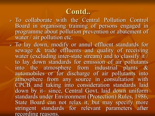 18
Contd..
 To collaborate with the Central Pollution Control
Board in organising training of persons engaged in
programme about pollution prevention or abatement of
water / air pollution etc.
 To lay down, modify or annul effluent standards for
sewage & trade effluents and quality of receiving
water (excluding inter-state stream) and to classify it /
to lay down standards for emission of air pollutants
into the atmosphere from industrial plants &
automobiles or for discharge of air pollutants into
atmosphere from any source in consultation with
CPCB and taking into consideration standards laid
down by it– since, Central Govt. laid down uniform
standards under Environment (Protection) Rules, 1986,
State Board can not relax it, but may specify more
stringent standards for relevant parameters after
recording reasons.
 