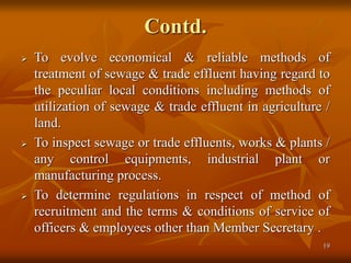 19
Contd.
 To evolve economical & reliable methods of
treatment of sewage & trade effluent having regard to
the peculiar local conditions including methods of
utilization of sewage & trade effluent in agriculture /
land.
 To inspect sewage or trade effluents, works & plants /
any control equipments, industrial plant or
manufacturing process.
 To determine regulations in respect of method of
recruitment and the terms & conditions of service of
officers & employees other than Member Secretary .
 
