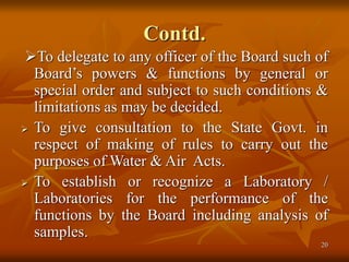 20
Contd.
To delegate to any officer of the Board such of
Board’s powers & functions by general or
special order and subject to such conditions &
limitations as may be decided.
 To give consultation to the State Govt. in
respect of making of rules to carry out the
purposes of Water & Air Acts.
 To establish or recognize a Laboratory /
Laboratories for the performance of the
functions by the Board including analysis of
samples.
 