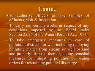 21
Contd..
To authorise officers to take samples of
effluents, visit & inspection.
 To carry out certain works in respect of any
conditions imposed by the Board under
Section 25/26 of the Water (P&CP) Act, 1974.
 To take emergency measures in case of
pollution of stream or well including removing
polluting matter from stream or well or land
and properly disposal thereof, taking remedial
measures for mitigating pollution or issuing
orders for restraining polluted discharge.
 