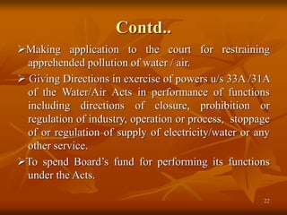 22
Contd..
Making application to the court for restraining
apprehended pollution of water / air.
 Giving Directions in exercise of powers u/s 33A /31A
of the Water/Air Acts in performance of functions
including directions of closure, prohibition or
regulation of industry, operation or process, stoppage
of or regulation of supply of electricity/water or any
other service.
To spend Board’s fund for performing its functions
under the Acts.
 