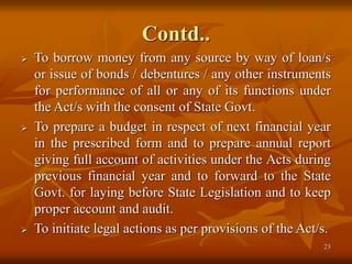 23
Contd..
 To borrow money from any source by way of loan/s
or issue of bonds / debentures / any other instruments
for performance of all or any of its functions under
the Act/s with the consent of State Govt.
 To prepare a budget in respect of next financial year
in the prescribed form and to prepare annual report
giving full account of activities under the Acts during
previous financial year and to forward to the State
Govt. for laying before State Legislation and to keep
proper account and audit.
 To initiate legal actions as per provisions of the Act/s.
 