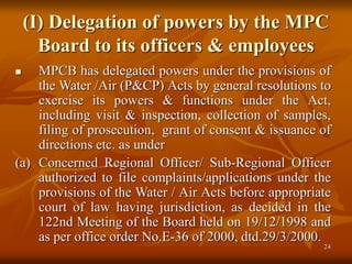 24
(I) Delegation of powers by the MPC
Board to its officers & employees
 MPCB has delegated powers under the provisions of
the Water /Air (P&CP) Acts by general resolutions to
exercise its powers & functions under the Act,
including visit & inspection, collection of samples,
filing of prosecution, grant of consent & issuance of
directions etc. as under
(a) Concerned Regional Officer/ Sub-Regional Officer
authorized to file complaints/applications under the
provisions of the Water / Air Acts before appropriate
court of law having jurisdiction, as decided in the
122nd Meeting of the Board held on 19/12/1998 and
as per office order No.E-36 of 2000, dtd.29/3/2000.
 