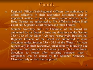 25
Contd.
(b) Regional Officers/Sub-Regional Officers are authorized to
affirm affidavits in their respective jurisdiction and in
important matters of policy decision, senior officers in the
Head Quarter are authorized to file Affidavits before High
Court and Supreme Court matters and other Forums.
(c) Member Secretary and / or Chairman of the Board are
authorized by the Board to issue any directions under Section
33A / 31A of the Water / Air Acts respectively. Besides that
Regional Officers of the Board are authorized to issue
directions under Section 33A / 31A of the Water / Air Acts
respectively in their respective jurisdiction by following due
procedure and principles of natural justice, but conditional
directions to restart after ensuring concrete steps /
compliance can be issued by the Member Secretary /
Chairman only or with their approval
 