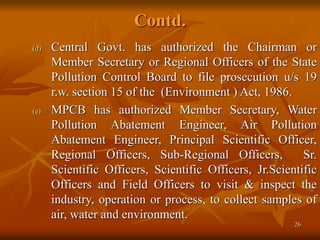 26
Contd.
(d) Central Govt. has authorized the Chairman or
Member Secretary or Regional Officers of the State
Pollution Control Board to file prosecution u/s 19
r.w. section 15 of the (Environment ) Act, 1986.
(e) MPCB has authorized Member Secretary, Water
Pollution Abatement Engineer, Air Pollution
Abatement Engineer, Principal Scientific Officer,
Regional Officers, Sub-Regional Officers, Sr.
Scientific Officers, Scientific Officers, Jr.Scientific
Officers and Field Officers to visit & inspect the
industry, operation or process, to collect samples of
air, water and environment.
 