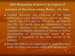 28
(III) Delegation of powers in respect of
issuance of directions under Water / Air Acts.
 Member Secretary and Chairman of the Board
authorised to issue directions u/s 33A of the Water
(P&CP) Act, 1974 and u/s 31A of the Air (P&CP)
Act,1981 for whole State of Maharashtra, which
includes directions of closure, prohibition or
regulation of industry, operation or process as well as
disconnection of electricity/water supply of any
industry or regulation of any other service to the
industry.
 Regional Officers are empowered to issue directions
under the above provisions within their jurisdiction.
 