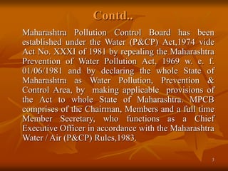 3
Contd..
Maharashtra Pollution Control Board has been
established under the Water (P&CP) Act,1974 vide
Act No. XXXI of 1981 by repealing the Maharashtra
Prevention of Water Pollution Act, 1969 w. e. f.
01/06/1981 and by declaring the whole State of
Maharashtra as Water Pollution, Prevention &
Control Area, by making applicable provisions of
the Act to whole State of Maharashtra. MPCB
comprises of the Chairman, Members and a full time
Member Secretary, who functions as a Chief
Executive Officer in accordance with the Maharashtra
Water / Air (P&CP) Rules,1983.
 