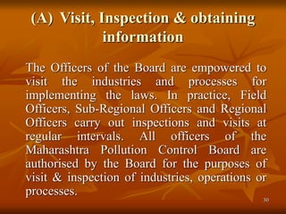 30
(A) Visit, Inspection & obtaining
information
The Officers of the Board are empowered to
visit the industries and processes for
implementing the laws. In practice, Field
Officers, Sub-Regional Officers and Regional
Officers carry out inspections and visits at
regular intervals. All officers of the
Maharashtra Pollution Control Board are
authorised by the Board for the purposes of
visit & inspection of industries, operations or
processes.
 