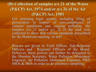 31
(B) Collection of samples u/s 21 of the Water
(P&CP) Act, 1974 and/or u/s 26 of the Air
(P&CP) Act, 1981
For initiating legal actions including filing of
prosecution in respect of non-compliance of
consent conditions and causing pollution, the
samples u/s 21 and/or u/s 26 of the said Acts
collected to show that various standards prescribed
by the Board are meeting or not?
Powers are given to Field Officer, Sub-Regional
Officers and Regional Officers of the Board.
However, these powers can further be delegated to
the Member Secretary, Water Pollution Abatement
Engineer, Air Pollution Abatement Engineer, PSO,
SSOs & JSOs in order to do extensive sampling.
 