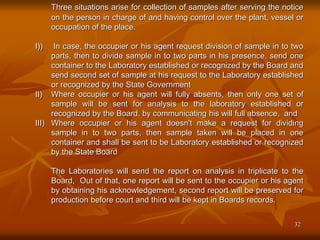 32
Three situations arise for collection of samples after serving the notice
on the person in charge of and having control over the plant, vessel or
occupation of the place.
I)) In case, the occupier or his agent request division of sample in to two
parts, then to divide sample in to two parts in his presence, send one
container to the Laboratory established or recognized by the Board and
send second set of sample at his request to the Laboratory established
or recognized by the State Government
II) Where occupier or his agent will fully absents, then only one set of
sample will be sent for analysis to the laboratory established or
recognized by the Board. by communicating his will full absence, and
III) Where occupier or his agent doesn't make a request for dividing
sample in to two parts, then sample taken will be placed in one
container and shall be sent to be Laboratory established or recognized
by the State Board
The Laboratories will send the report on analysis in triplicate to the
Board, Out of that, one report will be sent to the occupier or his agent
by obtaining his acknowledgement, second report will be preserved for
production before court and third will be kept in Boards records.
 