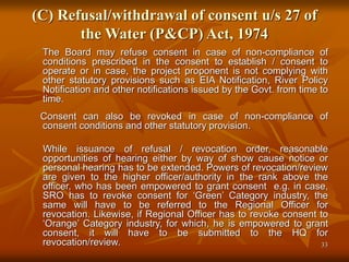33
(C) Refusal/withdrawal of consent u/s 27 of
the Water (P&CP) Act, 1974
The Board may refuse consent in case of non-compliance of
conditions prescribed in the consent to establish / consent to
operate or in case, the project proponent is not complying with
other statutory provisions such as EIA Notification, River Policy
Notification and other notifications issued by the Govt. from time to
time.
Consent can also be revoked in case of non-compliance of
consent conditions and other statutory provision.
While issuance of refusal / revocation order, reasonable
opportunities of hearing either by way of show cause notice or
personal hearing has to be extended. Powers of revocation/review
are given to the higher officer/authority in the rank above the
officer, who has been empowered to grant consent e.g. in case,
SRO has to revoke consent for ‘Green’ Category industry, the
same will have to be referred to the Regional Officer for
revocation. Likewise, if Regional Officer has to revoke consent to
‘Orange’ Category industry, for which, he is empowered to grant
consent, it will have to be submitted to the HQ for
revocation/review.
 