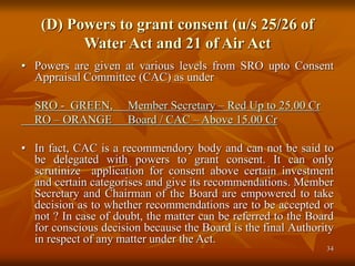 34
(D) Powers to grant consent (u/s 25/26 of
Water Act and 21 of Air Act
▪ Powers are given at various levels from SRO upto Consent
Appraisal Committee (CAC) as under
SRO - GREEN, Member Secretary – Red Up to 25.00 Cr
RO – ORANGE Board / CAC – Above 15.00 Cr
▪ In fact, CAC is a recommendory body and can not be said to
be delegated with powers to grant consent. It can only
scrutinize application for consent above certain investment
and certain categorises and give its recommendations. Member
Secretary and Chairman of the Board are empowered to take
decision as to whether recommendations are to be accepted or
not ? In case of doubt, the matter can be referred to the Board
for conscious decision because the Board is the final Authority
in respect of any matter under the Act.
 