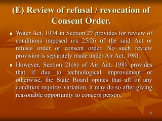 35
(E) Review of refusal / revocation of
Consent Order.
 Water Act, 1974 in Section 27 provides for review of
conditions imposed u/s 25/26 of the said Act or
refusal order or consent order. No such review
provision is separately made under Air Act, 1981,
 However, Section 21(6) of Air Act, 1981 provides
that if due to technological improvement or
otherwise, the State Board opines that all or any
condition requires variation, it may do so after giving
reasonable opportunity to concern person.
 