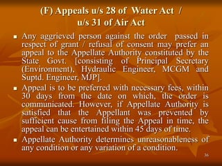 36
(F) Appeals u/s 28 of Water Act /
u/s 31 of Air Act
 Any aggrieved person against the order passed in
respect of grant / refusal of consent may prefer an
appeal to the Appellate Authority constituted by the
State Govt. [consisting of Principal Secretary
(Environment), Hydraulic Engineer, MCGM and
Suptd. Engineer, MJP].
 Appeal is to be preferred with necessary fees, within
30 days from the date on which, the order is
communicated. However, if Appellate Authority is
satisfied that the Appellant was prevented by
sufficient cause from filing the Appeal in time, the
appeal can be entertained within 45 days of time.
 Appellate Authority determines unreasonableness of
any condition or any variation of a condition.
 