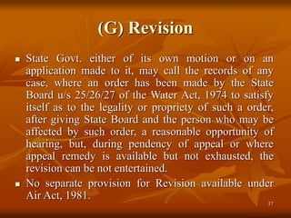 37
(G) Revision
 State Govt. either of its own motion or on an
application made to it, may call the records of any
case, where an order has been made by the State
Board u/s 25/26/27 of the Water Act, 1974 to satisfy
itself as to the legality or propriety of such a order,
after giving State Board and the person who may be
affected by such order, a reasonable opportunity of
hearing, but, during pendency of appeal or where
appeal remedy is available but not exhausted, the
revision can be not entertained.
 No separate provision for Revision available under
Air Act, 1981.
 