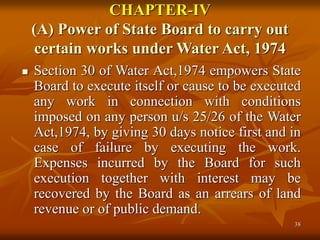 38
CHAPTER-IV
(A) Power of State Board to carry out
certain works under Water Act, 1974
 Section 30 of Water Act,1974 empowers State
Board to execute itself or cause to be executed
any work in connection with conditions
imposed on any person u/s 25/26 of the Water
Act,1974, by giving 30 days notice first and in
case of failure by executing the work.
Expenses incurred by the Board for such
execution together with interest may be
recovered by the Board as an arrears of land
revenue or of public demand.
 