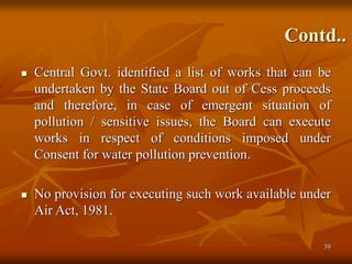 39
Contd..
 Central Govt. identified a list of works that can be
undertaken by the State Board out of Cess proceeds
and therefore, in case of emergent situation of
pollution / sensitive issues, the Board can execute
works in respect of conditions imposed under
Consent for water pollution prevention.
 No provision for executing such work available under
Air Act, 1981.
 